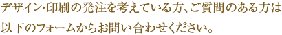 デザイン・印刷の発注を考えている方、ご質問のある方は
以下のフォームからお問い合わせください。